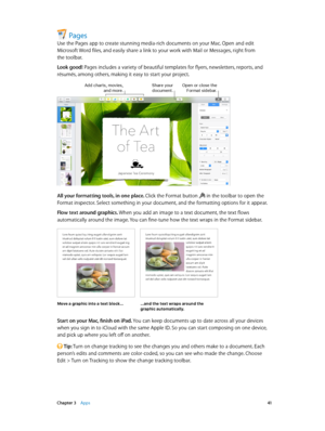 Page 41 Chapter 3    Apps 41
Pages
Use the Pages app to create stunning media-rich documents on your Mac. Open and edit 
Microsoft Word files, and easily share a link to your work with Mail or Messages, right from 
the toolbar.
Look good! Pages includes a variety of beautiful templates for flyers, newsletters, reports, and 
résumés, among others, making it easy to start your project.
Add charts, movies, and more.Share yo\fr doc\fment.Open or close the \bormat sidebar.
All your formatting tools, in one place....