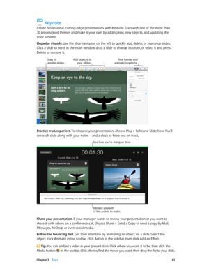 Page 43 Chapter 3    Apps 43
Keynote
Create professional, cutting-edge presentations with Keynote. Start with one of the more than 
30 predesigned themes and make it your own by adding text, new objects, and updating the 
color scheme.
Organize visually. Use the slide navigator on the left to quickly add, delete, or rearrange slides. 
Click a slide to see it in the main window, drag a slide to change its order, or select it and press 
Delete to remove it.
Drag to reorder slides.Add objects to your slides.\fee...