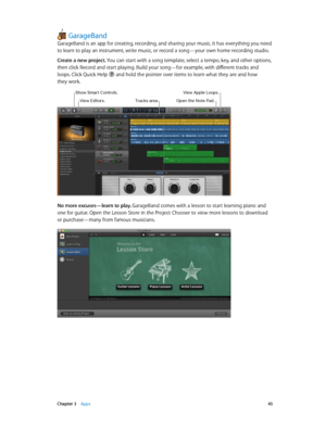 Page 45 Chapter 3    Apps 45
GarageBand
GarageBand is an app for creating, recording, and sharing your music. It has everything you need 
to learn to play an instrument, write music, or record a song—your own home recording studio.
Create a new project. You can start with a song template, select a tempo, key, and other options, 
then click Record and start playing. Build your song—for example, with different tracks and 
loops. Click Quick Help 
 and hold the pointer over items to learn what they are and how...