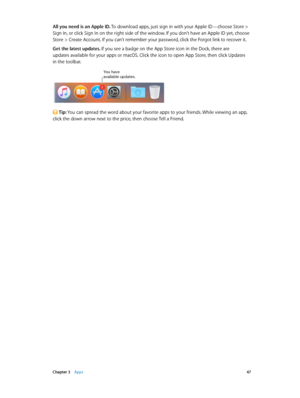 Page 47 Chapter 3    Apps 47
All you need is an Apple ID. To download apps, just sign in with your Apple ID—choose Store > 
Sign In, or click Sign In on the right side of the window. If you don’t have an Apple ID yet, choose 
Store > Create Account. If you can’t remember your password, click the Forgot link to recover it.
Get the latest updates. If you see a badge on the App Store icon in the Dock, there are  
updates available for your apps or macOS. Click the icon to open App Store, then click Updates  
in...