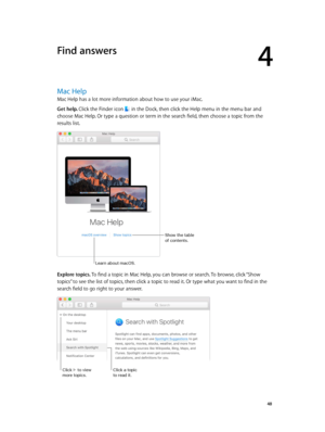 Page 484
  48
Find answers
Mac Help
Mac Help has a lot more information about how to use your iMac.
Get help. Click the Finder icon 
 in the Dock, then click the Help menu in the menu bar and 
choose Mac Help. Or type a question or term in the search field, then choose a topic from the 
results list.
Show the table 
of contents.
Learn about mac\fS.
Explore topics. To find a topic in Mac Help, you can browse or search. To browse, click “Show 
topics” to see the list of topics, then click a topic to read it. Or...