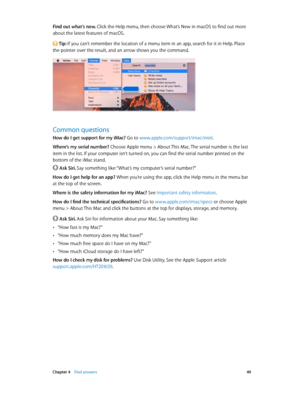 Page 49 Chapter 4    Find answers 49
Find out what’s new. Click the Help menu, then choose What’s New in macOS to find out more 
about the latest features of macOS.
 Tip: If you can’t remember the location of a menu item in an app, search for it in Help. Place 
the pointer over the result, and an arrow shows you the command.
Common questions
How do I get support for my iMac? Go to www.apple.com/support/imac/intel.
Where’s my serial number? 
Choose Apple menu > About This Mac. The serial number is the last 
item...