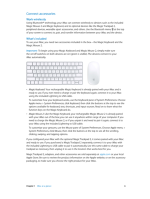 Page 6 Chapter 1    iMac at a glance 6
Connect accessories
Work wirelessly
Using Bluetooth® technology, your iMac can connect wirelessly to devices such as the included 
Magic Mouse 2 and Magic Keyboard, and to optional devices like the Magic Trackpad 2, 
peripheral devices, wearable sport accessories, and others. Use the Bluetooth menu  at the top 
of your screen to connect to, pair, and transfer information between your iMac and the device.
What’s included
To use your iMac, you need two accessories included...