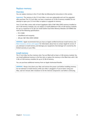 Page 51 Chapter 4    Find answers 51
Replace memory
Overview
You can replace memory in the 27-inch iMac by following the instructions in this section.
Important:  The memory in the 21.5-inch iMac is not user-replaceable and can’t be upgraded 
after purchase. The 21.5-inch iMac can have a maximum of 16 GB of memory installed. Do not 
attempt to open your 21.5-inch iMac to replace or upgrade its memory. 
Your 27-inch iMac comes with at least 8 gigabytes (GB) of 1867 MHz DDR3 memory installed as 
two 4 GB memory...