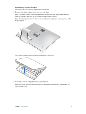 Page 52 Chapter 4    Find answers 52
Install memory in your 27-inch iMac
 1 Turn off your iMac by choosing Apple menu > Shut Down.
 2 Disconnect all cables and the power cord from your iMac.
 3 Place a soft, clean towel or cloth on your work surface. Hold the sides of your iMac and lay it 
down so that the screen rests on the surface and the bottom faces you.
 4 Open the memory compartment door by pressing the small gray button located just above the 
AC power port.
®
The memory compartment door opens as the...