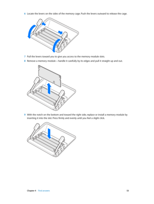 Page 53 Chapter 4    Find answers 53
 6 Locate the levers on the sides of the memory cage. Push the levers outward to release the cage.
 7 Pull the levers toward you to give you access to the memory module slots. 
 8 Remove a memory module—handle it carefully by its edges and pull it straight up and out. 
 9 With the notch on the bottom and toward the right side, replace or install a memory module by 
inserting it into the slot. Press firmly and evenly until you feel a slight click.
74% resize factor 