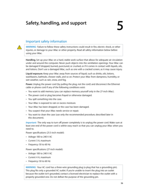 Page 565
  56
Safety, handling, and support
Important safety information
WARNING:  Failure to follow these safety instructions could result in fire, electric shock, or other 
injuries, or damage to your iMac or other property. Read all safety information below before 
using your iMac.
Handling. Set up your iMac on a hard, stable work surface that allows for adequate air circulation 
under and around the computer. Never push objects into the ventilation openings. Your iMac can 
be damaged if dropped, burned,...