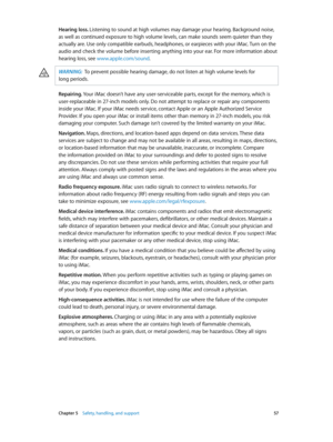Page 57 Chapter 5    Safety, handling, and support 57
Hearing loss. Listening to sound at high volumes may damage your hearing. Background noise, 
as well as continued exposure to high volume levels, can make sounds seem quieter than they 
actually are. Use only compatible earbuds, headphones, or earpieces with your iMac. Turn on the 
audio and check the volume before inserting anything into your ear. For more information about 
hearing loss, see www.apple.com/sound.
WARNING:  To prevent possible hearing...