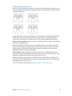 Page 59 Chapter 5    Safety, handling, and support 59
Understanding ergonomics
When you use the keyboard and mouse, your shoulders should be relaxed. Your upper arm and 
forearm should form an angle that is slightly greater than a right angle, with your wrist and hand 
in roughly a straight line.
Not this
This
Not this
This
Change hand positions often to avoid fatigue. Some computer users might develop discomfort 
in their hands, wrists, or arms after intensive work without breaks. If you begin to develop...