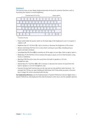 Page 7 Chapter 1    iMac at a glance 7
Keyboard
The function keys on your Magic Keyboard provide shortcuts for common functions, such as 
increasing the volume or screen brightness. 
Power switch
Function (Fn) key
Function keys (F1 to F1\f)
 •Power switch: Slide the power switch on the back edge of the keyboard to turn it on (green is 
visible) or off.
 •Brightness keys (F1, F2): Press  or  to increase or decrease the brightness of the screen.
 •Mission Control key (F3): Press  to view what’s running on your...