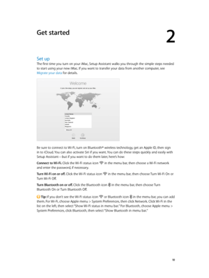 Page 102
  10
Get started
Set up
The first time you turn on your iMac, Setup Assistant walks you through the simple steps needed 
to start using your new iMac. If you want to transfer your data from another computer, see 
Migrate your data for details.
Be sure to connect to Wi-Fi, turn on Bluetooth® wireless technology, get an Apple ID, then sign 
in to iCloud. You can also activate Siri if you want. You can do these steps quickly and easily with 
Setup Assistant—but if you want to do them later, here’s how:...