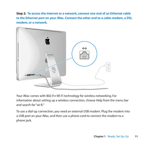 Page 1111
Chapter 1      Ready, Set Up, Go
Step 2: To access the Internet or a network, connect one end of an Ethernet cable 
to the Ethernet port on your iMac. Connect the other end to a cable modem, a DSL 
modem, or a network.
®
Your	iMac	comes	with	802.11n	 Wi-Fi	technology	for	wireless	networking .	For	
information	about	setting	up	a	wireless	connection, 	choose	Help	from	the	menu	bar	
and	search	for	 “wi-fi.”
To	use	a	dial-up	connection, 	you	need	an	external	USB	modem. 	Plug	the	modem	into	
a	USB	port	on...