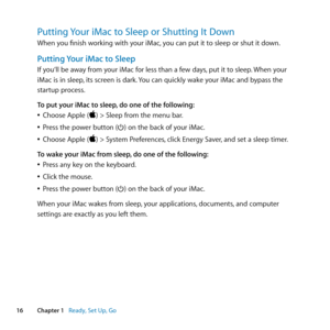 Page 1616Chapter 1      Ready, Set Up, Go
Putting Your iMac to Sleep or Shutting It Down
When	you	finish	working	with	your	iMac, 	you	can	put	it	to	sleep	or	shut	it	down.
Putting Your iMac to Sleep
If	you‘ll	be	away	from	your	iMac	for	less	than	a	few	days, 	put	it	to	sleep.	When	your	
iMac	is	in	sleep ,	its	screen	is	dark. 	You	can	quickly	wake	your	iMac	and	bypass	the	
startup	process. 	
To put your iMac to sleep, do one of the following:
	
ÂChoose	Apple	()	>	Sleep	from	the	menu	bar.
	
ÂPress	the	power	button...