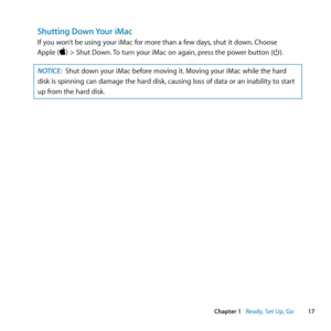 Page 1717
Chapter 1      Ready, Set Up, Go
Shutting Down Your iMac
If	you	won’t	be	using	your	iMac	for	more	than	a	few	days, 	shut	it	down.	Choose		
Apple	()	>	Shut	Down. 	To	turn	your	iMac	on	again, 	press	the	power	button	(®). 	
NOTICE: Shut	down	your	iMac	before	moving	it. 	Moving	your	iMac	while	the	hard	
disk	is	spinning	can	damage	the	hard	disk, 	causing	loss	of	data	or	an	inability	to	start	
up	from	the	hard	disk. 