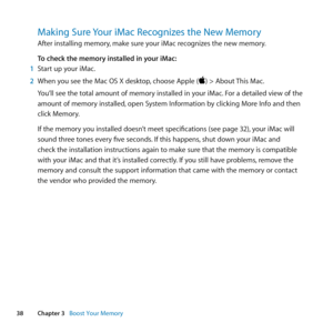 Page 3838Chapter 3      Boost Your Memory
Making Sure Your iMac Recognizes the New Memory
After	installing	memory, 	make	sure	your	iMac	recognizes	the	new	memory. 	
To check the memory installed in your iMac:
1  Start	up	your	iMac.
2  When	you	see	the	Mac	OS	X	desktop, 	choose	Apple	()	>	About	This	Mac.
You’ll	see	the	total	amount	of	memory	installed	in	your	iMac. 	For	a	detailed	view	of	the	
amount	of	memory	installed, 	open	System	Information	by	clicking	More	Info	and	then	
click	Memory.
If	the	memory	you...