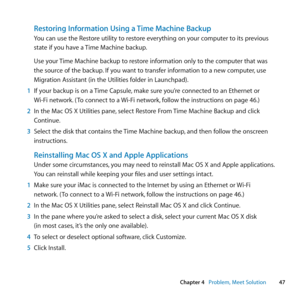 Page 4747
Chapter 4      Problem, Meet Solution
Restoring Information Using a Time Machine Backup
You	can	use	the	Restore	utility	to	restore	everything	on	your	computer	to	its	previous	
state	if	you	have	a	 Time	Machine	backup.
Use	your	 Time	Machine	backup	to	restore	information	only	to	the	computer	that	was	
the	source	of	the	backup. 	If	you	want	to	transfer	information	to	a	new	computer, 	use	
Migration	Assistant	(in	the	Utilities	folder	in	Launchpad).
1  If	your	backup	is	on	a	 Time	Capsule,	make	sure...