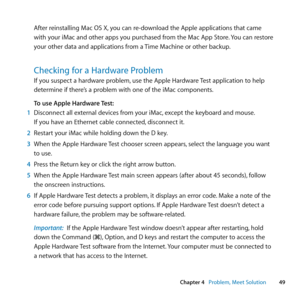 Page 4949
Chapter 4      Problem, Meet Solution
After	reinstalling	Mac	OS	X, 	you	can	re-download	the	Apple	applications	that	came	
with	your	iMac	and	other	apps	you	purchased	from	the	Mac	App	Store. 	You	can	restore	
your	other	data	and	applications	from	a	 Time	Machine	or	other	backup.
Checking for a Hardware Problem
If	you	suspect	a	hardware	problem,	use	the	Apple	Hardware	Test	application	to	help	
determine	if	there’s	a	problem	with	one	of	the	iMac	components. 	
To use Apple Hardware Test:
1  Disconnect	all...