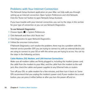 Page 5050Chapter 4      Problem, Meet Solution
Problems with Your Internet Connection
The	Network	Setup	Assistant	application	on	your	iMac	can	help	walk	you	through	
setting	up	an	Internet	connection. 	Open	System	Preferences	and	click	Network. 		
Click	the	 “Assist	me” 	button	to	open	Network	Setup	Assistant.
If	you	have	trouble	with	your	Internet	connection, 	you	can	try	the	steps	in	this	section	
for	your	type	of	connection	or	you	can	use	Network	Diagnostics .
To use Network Diagnostics:
1  Choose	Apple	()...