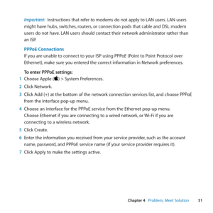 Page 5151
Chapter 4      Problem, Meet Solution
Important:  Instructions	that	refer	to	modems	do	not	apply	to	LAN	users. 	LAN	users	
might	have	hubs, 	switches,	routers,	or	connection	pods	that	cable	and	DSL	modem	
users	do	not	have. 	LAN	users	should	contact	their	network	administrator	rather	than	
an	ISP.
PPPoE Connections 
If	you	are	unable	to	connect	to	your	ISP	using	PPPoE	(Point	to	Point	Protocol	over	
Ethernet), 	make	sure	you	entered	the	correct	information	in	Network	preferences. 	
To enter PPPoE...