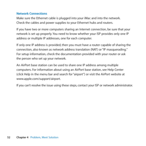 Page 5252Chapter 4      Problem, Meet Solution
Network Connections
Make	sure	the	Ethernet	cable	is	plugged	into	your	iMac	and	into	the	network. 	
Check	the	cables	and	power	supplies	to	your	Ethernet	hubs	and	routers.
If	you	have	two	or	more	computers	sharing	an	Internet	connection, 	be	sure	that	your	
network	is	set	up	properly. 	You	need	to	know	whether	your	ISP	provides	only	one	IP	
address	or	multiple	IP	addresses, 	one	for	each	computer.
If	only	one	IP	address	is	provided, 	then	you	must	have	a	router...