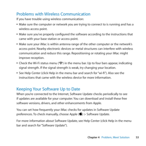 Page 5353
Chapter 4      Problem, Meet Solution
Problems with Wireless Communication
If	you	have	trouble	using	wireless	communication:
	
ÂMake	sure	the	computer	or	network	you	are	trying	to	connect	to	is	running	and	has	a	
wireless	access	point.
	
ÂMake	sure	you’ve	properly	configured	the	software	according	to	the	instructions	that	
came	with	your	base	station	or	access	point.
	
ÂMake	sure	your	iMac	is	within	antenna	range	of	the	other	computer	or	the	network’s	
access	point. 	Nearby	electronic	devices	or	metal...