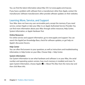 Page 5454Chapter 4      Problem, Meet Solution
You	can	find	the	latest	information	about	Mac	OS	X	at	www.apple.com/macosx.
If	you 	have 	a 	problem 	with 	software 	from 	a 	manufacturer 	other 	than 	Apple, 	contact 	the	
manufacturer. 	Software 	manufacturers 	often 	provide 	software 	updates 	on 	their 	websites. 	
Learning More, Service, and Support
Your	iMac	does	not	have	any	user-serviceable	parts, 	except	the	memory.	If	you	need	
service, 	contact	Apple	or	take	your	iMac	to	an	Apple	Authorized	Service...