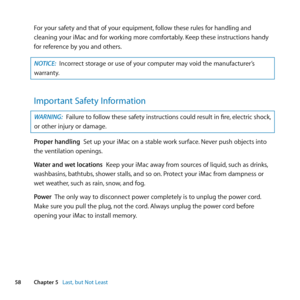 Page 5858Chapter 5      Last, but Not Least
For	your	safety	and	that	of	your	equipment, 	follow	these	rules	for	handling	and	
cleaning	your	iMac	and	for	working	more	comfortably. 	Keep	these	instructions	handy	
for	reference	by	you	and	others.
NOTICE:  Incorrect	storage	or	use	of	your	computer	may	void	the	manufacturer’s	
warranty.
Important Safety Information
WARNING:  Failure	to	follow	these	safety	instructions	could	result	in	fire, 	electric	shock,	
or	other	injury	or	damage.
Proper handling		Set	up	your...