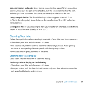 Page 6363
Chapter 5      Last, but Not Least
Using connectors and ports		Never	force	a	connector	into	a	port. 	When	connecting
a	device, 	make	sure	the	port	is	free	of	debris, 	that	the	connector	matches	the	port, 	
and	that	you	have	positioned	the	connector	correctly	in	relation	to	the	port.
Using the optical drive		 The	SuperDrive	in	your	iMac	supports	standard	12	cm
(4.7	inch)	discs. 	Irregularly	shaped	discs	or	discs	smaller	than	12	cm	(4.7	inches)	are	
not	supported.
Storing your iMac		If	you	are	going	to...