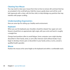 Page 6464Chapter 5      Last, but Not Least
Cleaning Your Mouse
You	may	need	to	clean	your	mouse	from	time	to	time	to	remove	dirt	and	dust	that	has	
accumulated	in	the	scroll	ball	area. 	Hold	the	mouse	upside-down	and	roll	the	scroll	
ball	vigorously	with	a	clean, 	soft,	lint-free	cloth, 	to	help	dislodge	any	particles	that	may	
interfere	with	proper	scrolling.
Understanding Ergonomics
Here	are	some	tips	for	setting	up	a	healthy	work	environment.
Keyboard
When	you	use	the	keyboard, 	your	shoulders	should	be...