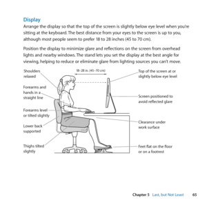 Page 6565
Chapter 5      Last, but Not Least
Display
Arrange	the	display	so	that	the	top	of	the	screen	is	slightly	below	eye	level	when	you’re	
sitting	at	the	keyboard. 	The	best	distance	from	your	eyes	to	the	screen	is	up	to	you, 	
although	most	people	seem	to	prefer	18	to	28	inches	(45	to	70	cm).
Position	the	display	to	minimize	glare	and	reflections	on	the	screen	from	overhead	
lights	and	nearby	windows. 	The	stand	lets	you	set	the	display	at	the	best	angle	for	
viewing, 	helping	to	reduce	or	eliminate	glare...