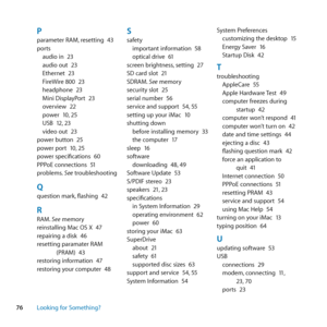 Page 7676Looking for Something?
Pparameter	RAM, 	resetting	43
ports audio	in	 23
audio	out	 23
Ethernet	 23
FireWire	800	 23
headphone	 23
Mini	DisplayPort	 23
overview	 22
power	 10,	25
USB	 12,	23
video	out	 23
power	button	 25
power	port	 10,	25
power	specifications	 60
PPPoE	connections	 51
problems. 	See	troubleshooting
Qquestion	mark, 	flashing	42
RRAM.	See	memory
reinstalling	Mac	OS	X	 47
repairing	a	disk	 46
resetting	paramater	RAM	 (PRAM)	 43
restoring	information	 47
restoring	your	computer	 48...