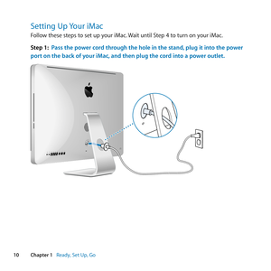 Page 1010Chapter 1      Ready, Set Up, Go
Setting Up Your iMac
Follow	these	steps	to	set	up	your	iMac. 	Wait	until	Step	4	to	turn	on	your	iMac.
Step 1:  Pass the power cord through the hole in the stand, plug it into the power 
port on the back of your iMac, and then plug the cord into a power outlet. 