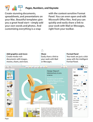 Page 19Pages, Numbers, and Keynote
Format Panel
Your tools are just a click 
away with the intelligent 
Format Panel.
Pages
Create stunning documents, 
spreadsheets, and presentations on 
your Mac. Beautiful templates give 
you a great head start—simply add 
your own words and photos. And 
customizing everything is a snap with the context-sensitive Format 
Panel. You can even open and edit 
Microsoft Office files. And you can 
quickly and easily share a link to 
your work with Mail or Messages, 
right from your...