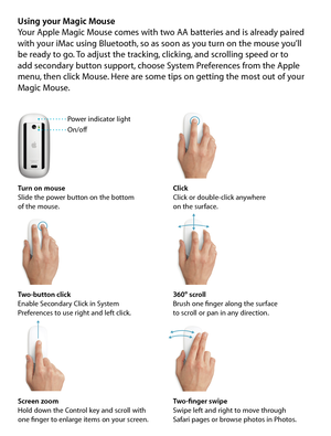 Page 6Using your Magic MouseYour Apple Magic Mouse comes with two AA batteries and is already paired 
with your iMac using Bluetooth, so as soon as you turn on the mouse you’ll  
be ready to go. To adjust the tracking, clicking, and scrolling speed or to  
add secondary button support, choose System Preferences from the Apple 
menu, then click Mouse. Here are some tips on getting the most out of your 
Magic Mouse. 
Turn on mouse
Slide the power button on the bottom  
of the mouse. Click
Click or double-click...