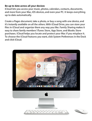 Page 9Be up to date across all your devicesiCloud lets you access your music, photos, calendars, contacts, documents, 
and more from your Mac, iOS devices, and even your PC. It keeps everything 
up to date automatically. 
Create a Pages document, take a photo, or buy a song with one device, and 
it’s instantly available on all the others. With iCloud Drive, you can store your 
files in iCloud and organize them any way you like. Family Sharing makes it 
easy to share family members’ iTunes Store, App Store, and...