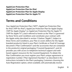 Page 1111
English
AppleCare Protection Plan
AppleCare Protection Plan for iPod
AppleCare Protection Plan for Apple Display
AppleCare Protection Plan for Apple TV
Terms and Conditions
Your AppleCare Protection Plan (“APP”), AppleCare Protection Plan 
for iPod (“APP for iPod”), AppleCare Protection Plan for Apple Display 
(“APP for Apple Display”) or AppleCare Protection Plan for Apple TV 
(“APP for Apple TV”), (each referred to herein as the “Plan”) is governed 
by these Terms and Conditions and constitutes your...