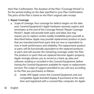 Page 1212English
their Plan Confirmation. The duration of the Plan (“Coverage Period”) is 
for the period ending on the date specified in your Plan Confirmation. 
The price of the Plan is listed on the Plan’s original sales receipt. 
1.
 Repair Coverage 
a.   Scope of Coverage. Your coverage for defects begins on the date 
your Covered Equipment’s Apple hardware warranty expires and 
terminates at the end of the Coverage Period (“Repair Coverage 
Period”). Apple will provide both parts and labor, but may...