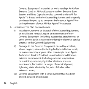 Page 1414English Covered Equipment’s materials or workmanship. An AirPort 
Extreme Card, an AirPort Express or AirPort Extreme Base 
Station and Time Capsule are also covered under APP for 
Apple TV if used with the Covered Equipment and originally 
purchased by you up to two years before your Apple TV or 
during the term of your APP for Apple TV coverage.
b.   Limitations. The Plan does not cover: 
(i)  Installation, removal or disposal of the Covered Equipment, 
or installation, removal, repair, or...