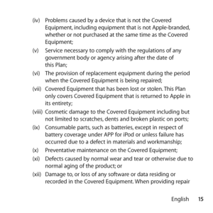 Page 1515
English
(iv) 
Problems caused by a device that is not the Covered 
Equipment, including equipment that is not Apple-branded, 
whether or not purchased at the same time as the Covered 
Equipment; 
(v)  Service necessary to comply with the regulations of any 
government body or agency arising after the date of  
this Plan; 
(vi)  The provision of replacement equipment during the period 
when the Covered Equipment is being repaired; 
(vii)  Covered Equipment that has been lost or stolen. This Plan 
only...