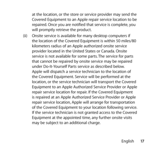 Page 1717
English
at the location, or the store or service provider may send the 
Covered Equipment to an Apple repair service location to be 
repaired. Once you are notified that service is complete, you 
will promptly retrieve the product. 
(ii)  Onsite service is available for many desktop computers if 
the location of the Covered Equipment is within 50 miles/80 
kilometers radius of an Apple authorized onsite service 
provider located in the United States or Canada. Onsite 
service is not available for some...