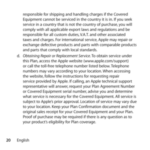 Page 2020Englishresponsible for shipping and handling charges if the Covered 
Equipment cannot be serviced in the country it is in. If you seek 
service in a country that is not the country of purchase, you will 
comply with all applicable export laws and regulations and be 
responsible for all custom duties, V.A.T. and other associated 
taxes and charges. For international service, Apple may repair or 
exchange defective products and parts with comparable products 
and parts that comply with local standards....