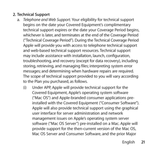 Page 2121
English
2.
 Technical Support 
a.   Telephone and Web Support. Your eligibility for technical support 
begins on the date your Covered Equipment’s complimentary 
technical support expires or the date your Coverage Period begins, 
whichever is later, and terminates at the end of the Coverage Period 
(“Technical Coverage Period”). During the Technical Coverage Period 
Apple will provide you with access to telephone technical support 
and web-based technical support resources. Technical support 
may...