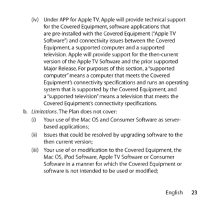 Page 2323
English
(iv) 
Under APP for Apple TV, Apple will provide technical support 
for the Covered Equipment, software applications that 
are pre-installed with the Covered Equipment (“Apple TV 
Software”) and connectivity issues between the Covered 
Equipment, a supported computer and a supported 
television. Apple will provide support for the then-current 
version of the Apple TV Software and the prior supported 
Major Release. For purposes of this section, a “supported 
computer” means a computer that...