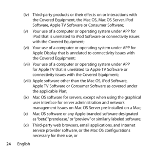 Page 2424English(iv) 
Third-party products or their effects on or interactions with 
the Covered Equipment, the Mac OS, Mac OS Server, iPod 
Software, Apple TV Software or Consumer Software; 
(v)  Your use of a computer or operating system under APP for 
iPod that is unrelated to iPod Software or connectivity issues 
with the Covered Equipment;
(vi)  Your use of a computer or operating system under APP for 
Apple Display that is unrelated to connectivity issues with 
the Covered Equipment; 
(vii)  Your use of a...