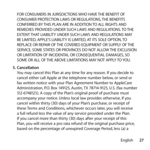 Page 2727
English
FOR CONSUMERS IN JURISDICTIONS WHO HAVE THE BENEFIT OF 
CONSUMER PROTECTION LAWS OR REGULATIONS, THE BENEFITS 
CONFERRED BY THIS PLAN ARE IN ADDITION TO ALL RIGHTS AND 
REMEDIES PROVIDED UNDER SUCH LAWS AND REGULATIONS. TO THE 
EXTENT THAT LIABILITY UNDER SUCH LAWS AND REGULATIONS MAY 
BE LIMITED, APPLE’S LIABILITY IS LIMITED, AT ITS SOLE OPTION, TO 
REPLACE OR REPAIR OF THE COVERED EQUIPMENT OR SUPPLY OF THE 
SERVICE. SOME STATES OR PROVINCES DO NOT ALLOW THE EXCLUSION 
OR LIMITATION OF...
