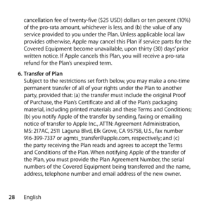 Page 2828Englishcancellation fee of twenty-five ($25 USD) dollars or ten percent (10%) 
of the pro-rata amount, whichever is less, and (b) the value of any 
service provided to you under the Plan. Unless applicable local law 
provides otherwise, Apple may cancel this Plan if service parts for the 
Covered Equipment become unavailable, upon thirty (30) days’ prior 
written notice. If Apple cancels this Plan, you will receive a pro-rata 
refund for the Plan’s unexpired term. 
6.  Transfer of Plan 
Subject to the...