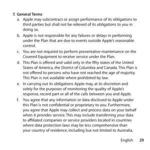 Page 2929
English
7.
 General Terms 
a.   Apple may subcontract or assign performance of its obligations to 
third parties but shall not be relieved of its obligations to you in 
doing so.
b.   Apple is not responsible for any failures or delays in performing 
under the Plan that are due to events outside Apple’s reasonable 
control.
c.   You are not required to perform preventative maintenance on the 
Covered Equipment to receive service under the Plan.
d.   This Plan is offered and valid only in the fifty...