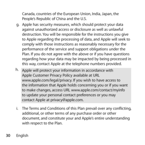 Page 3030EnglishCanada, countries of the European Union, India, Japan, the 
People’s Republic of China and the U.S.
g.   Apple has security measures, which should protect your data 
against unauthorized access or disclosure as well as unlawful 
destruction. You will be responsible for the instructions you give 
to Apple regarding the processing of data, and Apple will seek to 
comply with those instructions as reasonably necessary for the 
performance of the service and support obligations under the 
Plan. If...