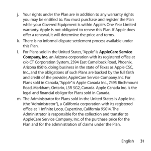 Page 3131
English
j.
  Your rights under the Plan are in addition to any warranty rights 
you may be entitled to. You must purchase and register the Plan 
while your Covered Equipment is within Apple’s One Year Limited 
warranty. Apple is not obligated to renew this Plan. If Apple does 
offer a renewal, it will determine the price and terms.
k.   There is no informal dispute settlement process available under 
this Plan.
l.   For Plans sold in the United States, “Apple” is  AppleCare Service 
Company, Inc.  an...