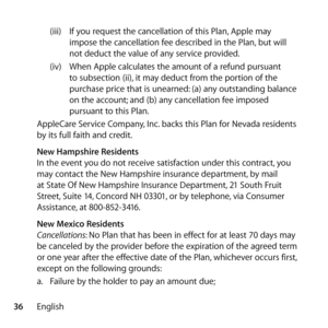 Page 3636English(iii) 
If you request the cancellation of this Plan, Apple may 
impose the cancellation fee described in the Plan, but will 
not deduct the value of any service provided. 
(iv)  When Apple calculates the amount of a refund pursuant 
to subsection (ii), it may deduct from the portion of the 
purchase price that is unearned: (a) any outstanding balance 
on the account; and (b) any cancellation fee imposed 
pursuant to this Plan.
AppleCare Service Company, Inc. backs this Plan for Nevada residents...